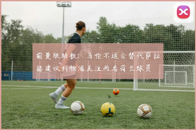 前曼联助教：马伦不适合替代萨拉赫建议利物浦关注两名荷兰球员