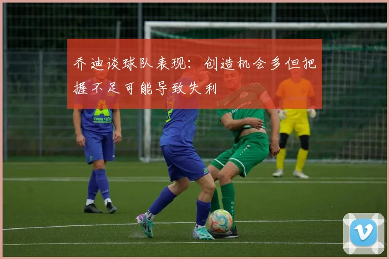 乔迪谈球队表现：创造机会多但把握不足可能导致失利