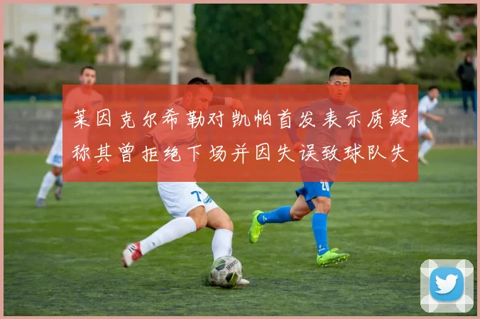 莱因克尔希勒对凯帕首发表示质疑称其曾拒绝下场并因失误致球队失球