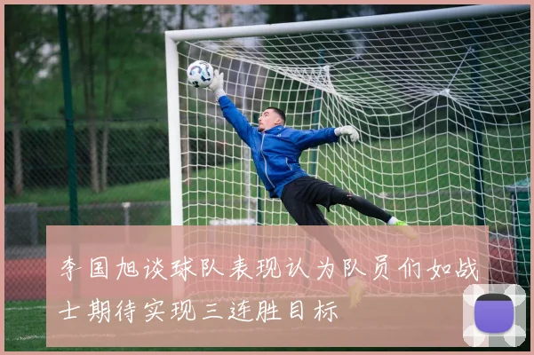 李国旭谈球队表现认为队员们如战士期待实现三连胜目标