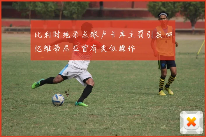 比利时绝杀点球卢卡库主罚引发回忆维蒂尼亚曾有类似操作