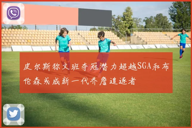 皮尔斯称文班夺冠潜力超越SGA和布伦森或成新一代乔詹追逐者