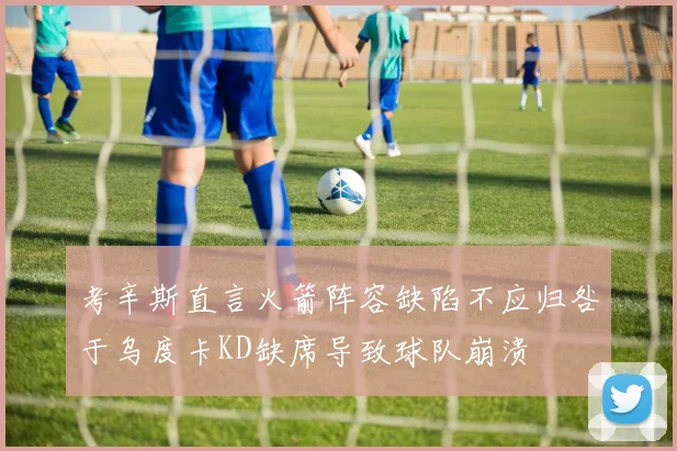 考辛斯直言火箭阵容缺陷不应归咎于乌度卡KD缺席导致球队崩溃