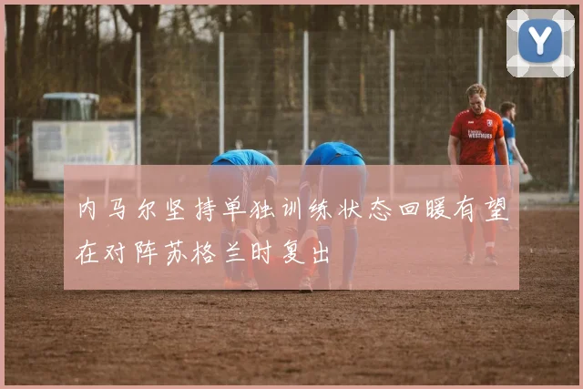 内马尔坚持单独训练状态回暖有望在对阵苏格兰时复出