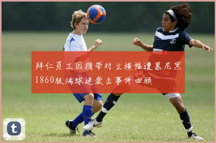 拜仁员工因携带对立横幅遭慕尼黑1860极端球迷袭击事件回顾