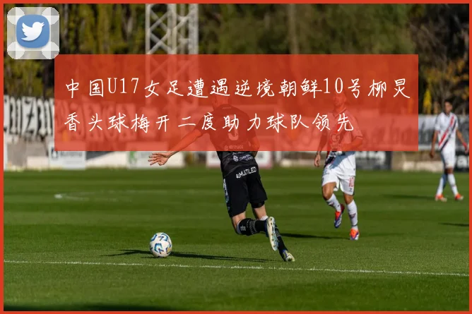 中国U17女足遭遇逆境朝鲜10号柳炅香头球梅开二度助力球队领先