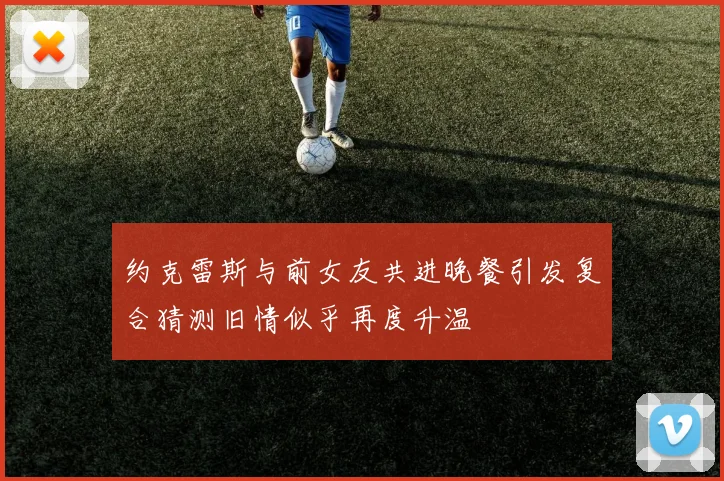 约克雷斯与前女友共进晚餐引发复合猜测旧情似乎再度升温