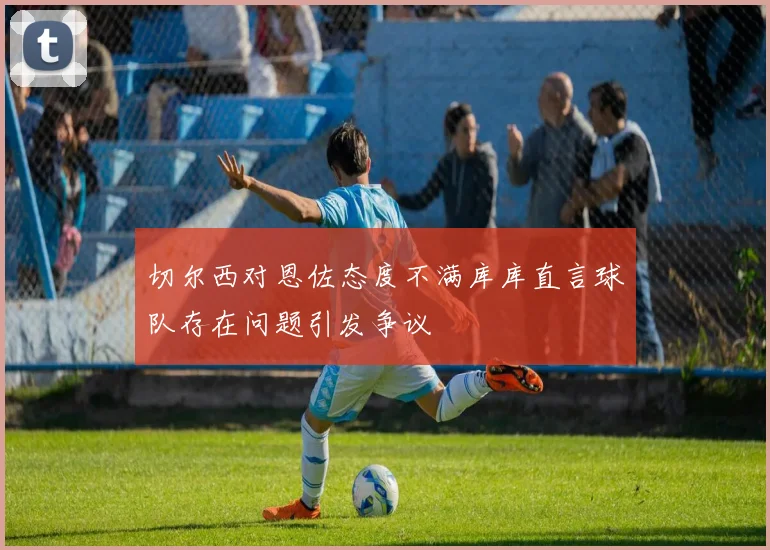 切尔西对恩佐态度不满库库直言球队存在问题引发争议