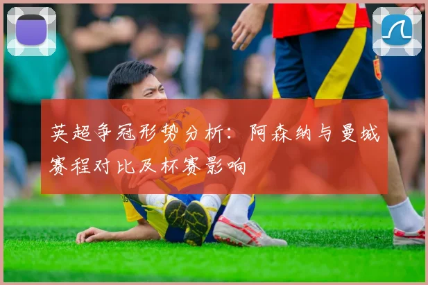 英超争冠形势分析：阿森纳与曼城赛程对比及杯赛影响