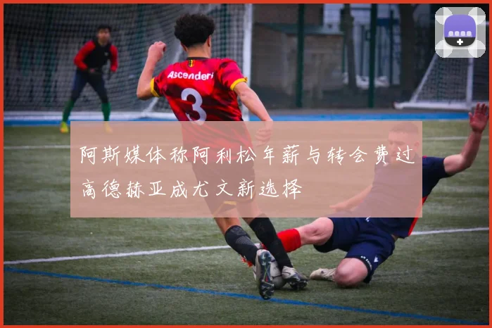 阿斯媒体称阿利松年薪与转会费过高德赫亚成尤文新选择