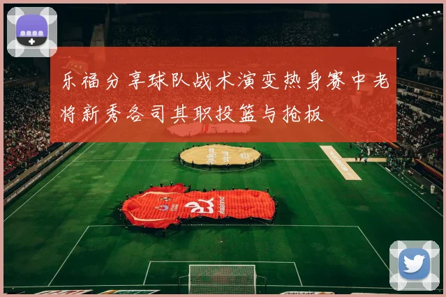 乐福分享球队战术演变热身赛中老将新秀各司其职投篮与抢板
