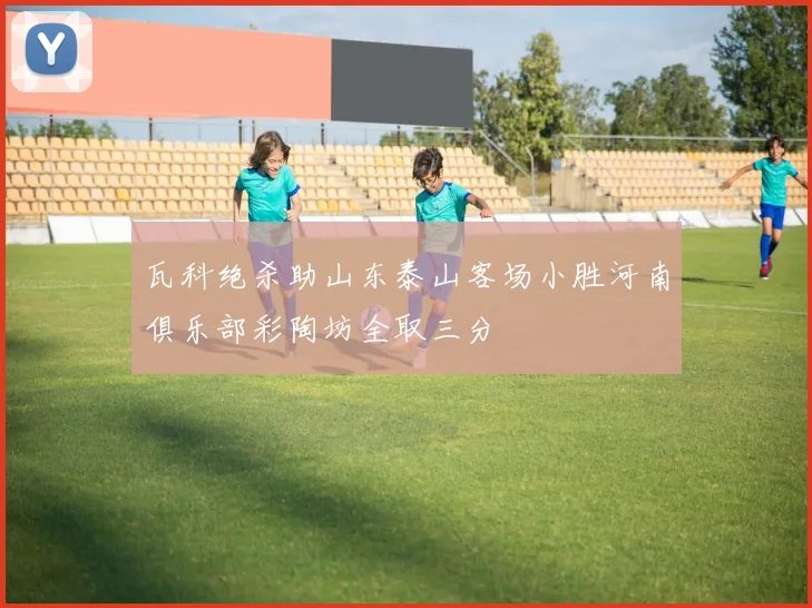 瓦科绝杀助山东泰山客场小胜河南俱乐部彩陶坊全取三分