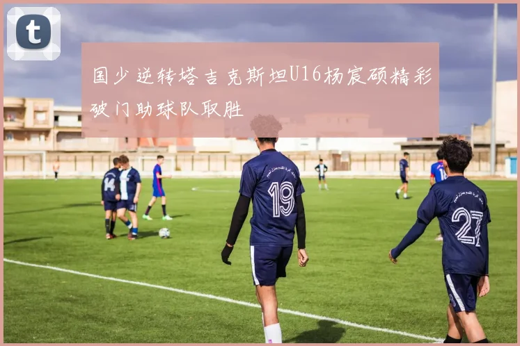 国少逆转塔吉克斯坦U16杨宸硕精彩破门助球队取胜