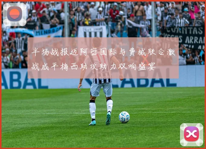 半场战报迈阿密国际与费城联合激战成平梅西助攻助力双响盛宴
