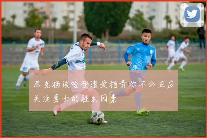尼克杨谈哈登遭受指责称不公正应关注勇士的胜利因素