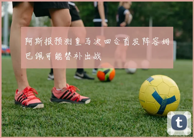 阿斯报预测皇马次回合首发阵容姆巴佩可能替补出战