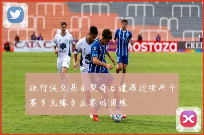 独行侠交易东契奇后遭遇连续两个赛季无缘季后赛的困境